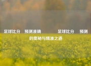 足球比分⚽预测准确🥈足球比分⚽ 预测的奥秘与精准之道