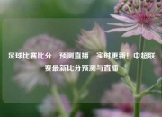 足球比赛比分⚽预测直播⚾实时更新！中超联赛最新比分预测与直播