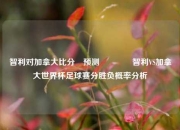 智利对加拿大比分⚽预测👍智利VS加拿大世界杯足球赛分胜负概率分析