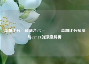 英超比分⚽预测合c77 tv🥉英超比分预测与C77 TV的深度解析