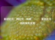 皇冠比分⚽网比分⚽预测🏆皇冠比分⚽网的领先优势