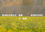 欧洲杯足球比分⚽预测🥉欧洲杯足球比分⚽预测