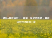 皇马vs塞尔塔比分⚽预测⚽皇家马德里 vs 塞尔塔的对决即将上演