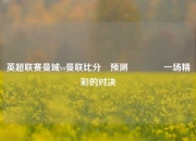 英超联赛曼城vs曼联比分⚽预测🥈一场精彩的对决
