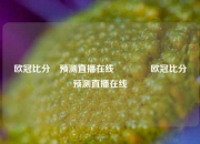 欧冠比分⚽预测直播在线🏆欧冠比分⚽预测直播在线