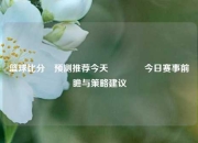 篮球比分⚽预测推荐今天👈今日赛事前瞻与策略建议