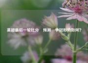英超最后一轮比分⚽预测⚾争冠形势如何？