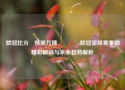 欧冠比分⚽预测万博🥉欧冠足球赛事的精彩瞬间与未来趋势解析