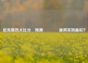 尼克斯热火比分⚽预测🏀谁将笑到最后？