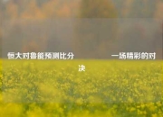 恒大对鲁能预测比分⚽👈一场精彩的对决