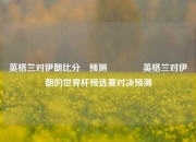英格兰对伊朗比分⚽预测🏆英格兰对伊朗的世界杯预选赛对决预测