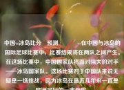 中国vs冰岛比分⚽预测🥉在中国与冰岛的国际足球比赛中，比赛结果将在两队之间产生。在这场比赛中，中国国家队将面对强大的对手——冰岛国家队。这场比赛对于中国队来说无疑是一场挑战，因为冰岛在最近几年来一直是欧洲足坛的一支劲旅。