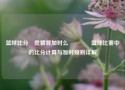 篮球比分⚽竞猜算加时么🌈篮球比赛中的比分计算与加时规则详解
