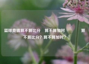 篮球竞猜算不算比分⚽算不算加时🏆算不算比分？算不算加时？
