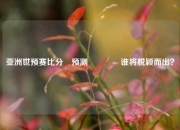 亚洲世预赛比分⚽预测🥈谁将脱颖而出？