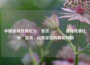 中国足球竞猜比分⚽首页🏅足球竞猜比分⚽首页 - 玩转足坛的精彩时刻
