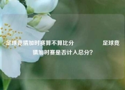 足球竞猜加时赛算不算比分⚽🥇足球竞猜加时赛是否计入总分？