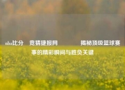 nba比分⚽竞猜捷报网🏀揭秘顶级篮球赛事的精彩瞬间与胜负关键