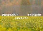 竞猜足彩胜负比分⚽🥇竞猜足彩胜负比分的策略与技巧