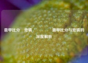 意甲比分⚽竞猜🎖️意甲比分与竞猜的深度解析