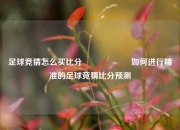 足球竞猜怎么买比分⚽🎖️如何进行精准的足球竞猜比分预测