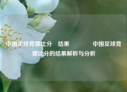 中国足球竞猜比分⚽结果👍中国足球竞猜比分的结果解析与分析