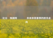 比分⚽预测网🏅未来体育赛事的胜负走向