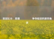 亚冠比分⚽竞猜🎖️争夺桂冠的激烈角逐