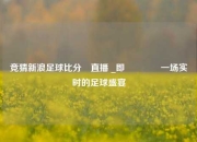 竞猜新浪足球比分⚽直播 _即👈一场实时的足球盛宴