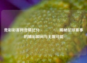 竞彩彩客网竞猜比分⚽👍揭秘足球赛事的精彩瞬间与无限可能