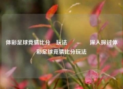 体彩足球竞猜比分⚽玩法🥎深入探讨体彩足球竞猜比分玩法