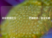 足彩竞猜比分⚽5🏆把握机会，享受乐趣