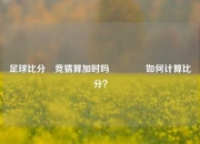 足球比分⚽竞猜算加时吗🥎如何计算比分？