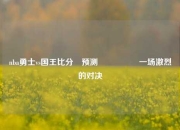 nba勇士vs国王比分⚽预测🎖️一场激烈的对决