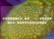 足球竞猜直播比分⚽新浪🌈足球竞猜直播比分 - 新浪体育引领您的足球盛宴