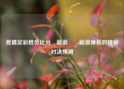 竞猜足彩胜负比分⚽新浪✌️新浪体育的精彩对决预测