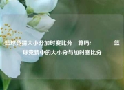 篮球竞猜大小分加时赛比分⚽算吗?🌈篮球竞猜中的大小分与加时赛比分