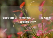 篮球竞猜比分⚽算加时赛吗🥉是否需要计算加时赛比分？