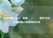 王者荣耀kpl比分⚽竞猜🎖️疯狂对决！王者荣耀KPL联赛精彩纷呈