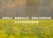 足球比分⚽竞猜混合过关⚾足球比分竞猜与混合过关游戏的双重乐趣