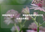 球探旧版比分👈揭秘昔日辉煌与现代科技融合的典范