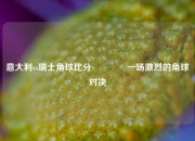 意大利vs瑞士角球比分🥉一场激烈的角球对决