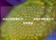 冰岛乙级联赛比分👈冰岛乙级联赛比分实时更新