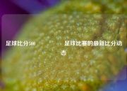 足球比分500🎖️足球比赛的最新比分动态