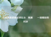 日本国奥越南足球比分⚽预测✌️一场精彩的对决