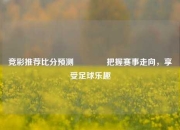 竞彩推荐比分预测👈把握赛事走向，享受足球乐趣