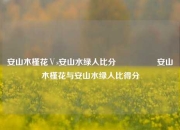 安山木槿花Ⅴs安山水绿人比分🎖️安山木槿花与安山水绿人比得分