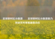 足球即时比分新浪✌️足球即时比分新浪助力球迷实时掌握最新动态