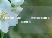 外国篮球比分网站🏀全球顶级篮球比分网站推荐