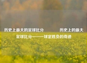 历史上最大的足球比分👉历史上的最大足球比分——一球定胜负的奇迹